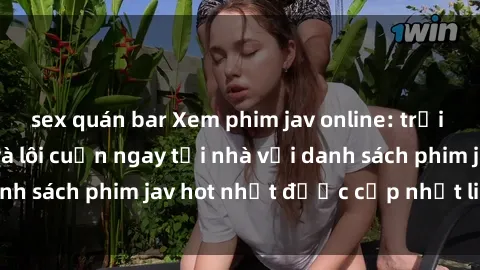 sex quán bar Xem phim jav online: trải nghiệm hấp dẫn và lôi cuốn ngay tại nhà với danh sách phim jav hot nhất được cập nhật liên tục.