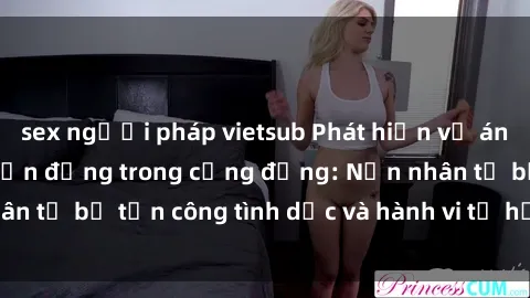 sex người pháp vietsub Phát hiện vụ án bạo dâm sex gây chấn động trong cộng đồng: Nạn nhân tố bị tấn công tình dục và hành vi tệ hại được tiết lộ
