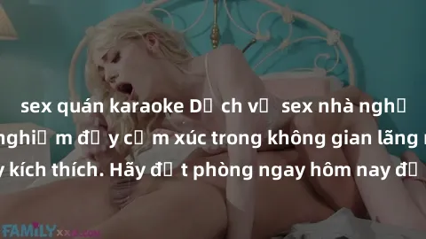 sex quán karaoke Dịch vụ sex nhà nghỉ đẳng cấp: Trải nghiệm đầy cảm xúc trong không gian lãng mạn, đầy kích thích. Hãy đặt phòng ngay hôm nay để thỏa mãn khát khao của bạn!
