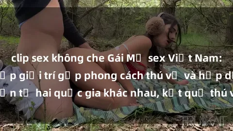 clip sex không che Gái Mỹ sex Việt Nam: Khi nền công nghiệp giải trí gặp phong cách thú vị và hấp dẫn từ hai quốc gia khác nhau, kết quả thú vị không thể bỏ qua.