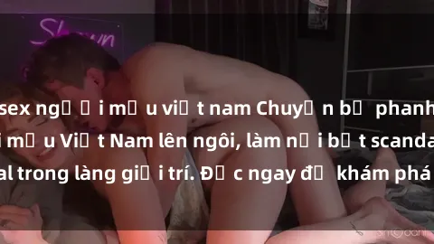 sex người mẫu việt nam Chuyện bị phanh phui: Sex người mẫu Việt Nam lên ngôi, làm nổi bật scandal trong làng giải trí. Đọc ngay để khám phá thông tin mới nhất!