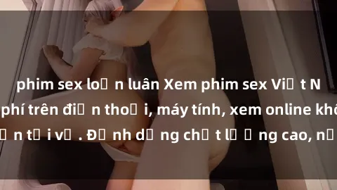 phim sex loạn luân Xem phim sex Việt Nam full HD miễn phí trên điện thoại, máy tính, xem online không cần tải về. Định dạng chất lượng cao, nội dung hấp dẫn, đa dạng.