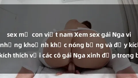 sex mẹ con việt nam Xem sex gái Nga vietsub: Tận hưởng những khoảnh khắc nóng bỏng và đầy kích thích với các cô gái Nga xinh đẹp trong bộ phim vietsub.