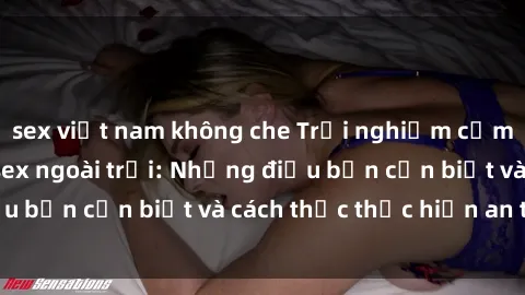 sex việt nam không che Trải nghiệm cảm giác mới lạ với sex ngoài trời: Những điều bạn cần biết và cách thức thực hiện an toàn