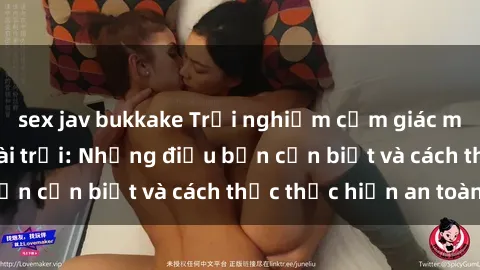 sex jav bukkake Trải nghiệm cảm giác mới lạ với sex ngoài trời: Những điều bạn cần biết và cách thức thực hiện an toàn