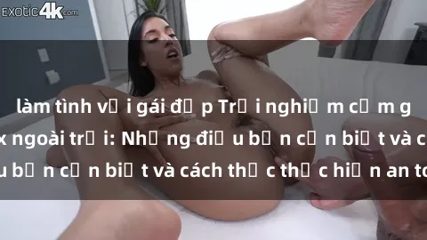 làm tình với gái đẹp Trải nghiệm cảm giác mới lạ với sex ngoài trời: Những điều bạn cần biết và cách thức thực hiện an toàn