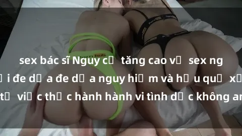 sex bác sĩ Nguy cơ tăng cao về sex ngoài đường phố: Mối đe dọa đe dọa nguy hiểm và hậu quả xấu từ việc thực hành hành vi tình dục không an toàn ngoài đường phố