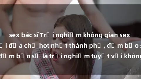 sex bác sĩ Trải nghiệm không gian sex quán bar độc đáo tại địa chỉ hot nhất thành phố, đảm bảo sẽ là trải nghiệm tuyệt vời không thể bỏ lỡ!