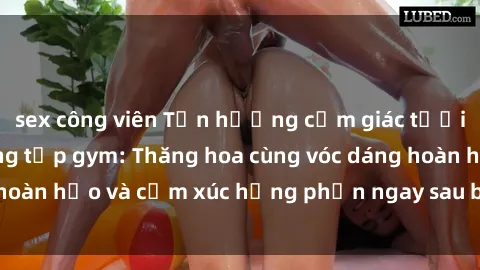 sex công viên Tận hưởng cảm giác tươi mới với sex phòng tập gym: Thăng hoa cùng vóc dáng hoàn hảo và cảm xúc hưng phấn ngay sau buổi tập luyện!