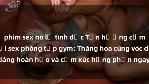 phim sex nô lệ tình dục Tận hưởng cảm giác tươi mới với sex phòng tập gym: Thăng hoa cùng vóc dáng hoàn hảo và cảm xúc hưng phấn ngay sau buổi tập luyện!