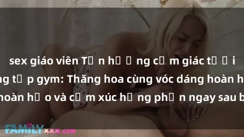 sex giáo viên Tận hưởng cảm giác tươi mới với sex phòng tập gym: Thăng hoa cùng vóc dáng hoàn hảo và cảm xúc hưng phấn ngay sau buổi tập luyện!