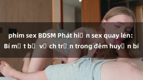 phim sex BDSM Phát hiện sex quay lén: Bí mật bị vạch trần trong đêm huyền bí