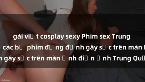 gái việt cosplay sexy Phim sex Trung Quốc: Nghi vấn về các bộ phim đỏng đảnh gây sốc trên màn ảnh điện ảnh Trung Quốc