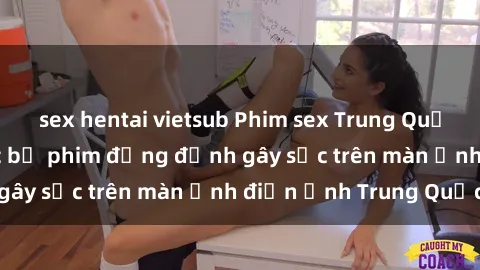 sex hentai vietsub Phim sex Trung Quốc: Nghi vấn về các bộ phim đỏng đảnh gây sốc trên màn ảnh điện ảnh Trung Quốc