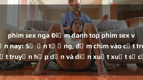 phim sex nga Điểm danh top phim sex vietsub hot nhất hiện nay: Số ấn tượng, đắm chìm vào cốt truyện hấp dẫn và diễn xuất xuất sắcủa các diễn viên.