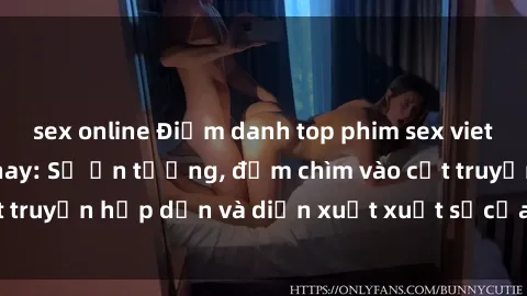 sex online Điểm danh top phim sex vietsub hot nhất hiện nay: Số ấn tượng, đắm chìm vào cốt truyện hấp dẫn và diễn xuất xuất sắcủa các diễn viên.
