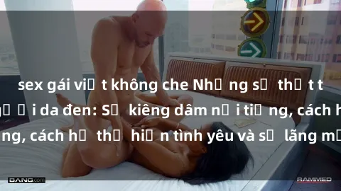 sex gái việt không che Những sự thật thú vị về sex ở người da đen: Sự kiêng dâm nổi tiếng, cách họ thể hiện tình yêu và sự lãng mạn đặc biệt