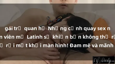 gái trẻ quan hệ Những cảnh quay sex nóng bỏng với diễn viên mỹ Latinh sẽ khiến bạn không thể rời mắt khỏi màn hình! Đam mê và mãnh liệt, đầy cuốn hút!