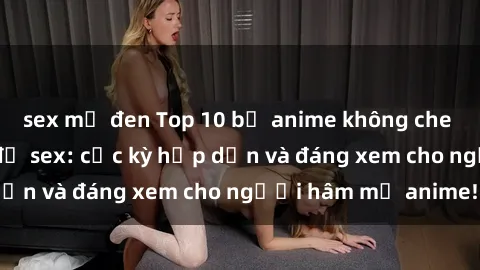 sex mỹ đen Top 10 bộ anime không che nổi tiếng về chủ đề sex: cực kỳ hấp dẫn và đáng xem cho người hâm mộ anime!