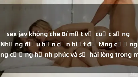 sex jav không che Bí mật về cuộc sống sex của bà nội trợ: Những điều bạn cần biết để tăng cường hạnh phúc và sự hài lòng trong mối quan hệ