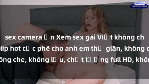 sex camera ẩn Xem sex gái Việt không che tại nhà nghỉ, clip hot cực phê cho anh em thư giãn, không che, không lậu, chất lượng full HD, không che, mới nhất.