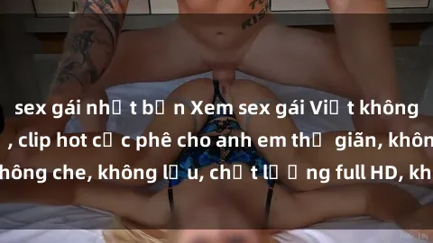 sex gái nhật bản Xem sex gái Việt không che tại nhà nghỉ, clip hot cực phê cho anh em thư giãn, không che, không lậu, chất lượng full HD, không che, mới nhất.