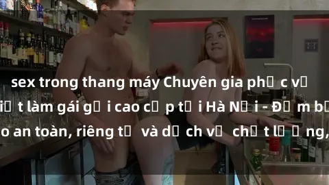 sex trong thang máy Chuyên gia phục vụ nhu cầu sex gái Việt làm gái gọi cao cấp tại Hà Nội - Đảm bảo an toàn, riêng tư và dịch vụ chất lượng, hãy trải nghiệm ngay!