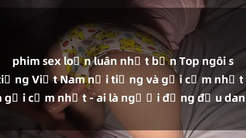 phim sex loạn luân nhật bản Top ngôi sao sex người nổi tiếng Việt Nam nổi tiếng và gợi cảm nhất - ai là người đứng đầu danh sách?