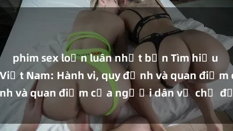 phim sex loạn luân nhật bản Tìm hiểu về văn hóa sex ở Việt Nam: Hành vi, quy định và quan điểm của người dân về chủ đề nóng