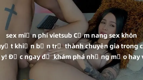 sex miễn phí vietsub Cẩm nang sex không che: Những bí quyết khiến bạn trở thành chuyên gia trong chuyện ấy! Đọc ngay để khám phá những mẹo hay và bí quyết tình dục không che.