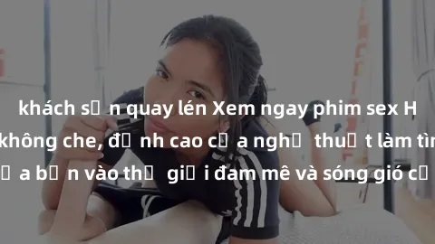 khách sạn quay lén Xem ngay phim sex HD chất lượng cao không che, đỉnh cao của nghệ thuật làm tình, đưa bạn vào thế giới đam mê và sóng gió của tình yêu không giới hạn.