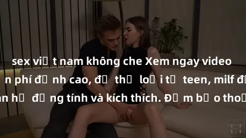 sex việt nam không che Xem ngay video sex không che miễn phí đỉnh cao, đủ thể loại từ teen, milf đến các cảnh quan hệ đồng tính và kích thích. Đảm bảo thoả mãn mọi khả năng kích thích của bạn!