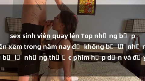 sex sinh viên quay lén Top những bộ phim sex hay nhất nên xem trong năm nay để không bỏ lỡ những thước phim hấp dẫn và đầy kịch tính.