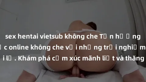 sex hentai vietsub không che Tận hưởng cuộc sống tình dục online không che với những trải nghiệm độc đáo và mới lạ. Khám phá cảm xúc mãnh liệt và thăng hoa cùng đối tác tại các trang web chuyên nghiệp