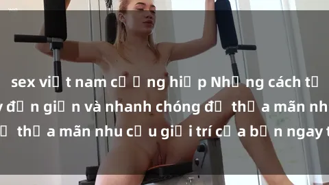 sex việt nam cưỡng hiếp Những cách tải phim sex về máy đơn giản và nhanh chóng để thỏa mãn nhu cầu giải trí của bạn ngay tại nhà