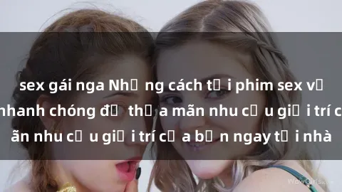 sex gái nga Những cách tải phim sex về máy đơn giản và nhanh chóng để thỏa mãn nhu cầu giải trí của bạn ngay tại nhà