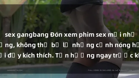 sex gangbang Đón xem phim sex mới nhất đang hot trên mạng, không thể bỏ lỡ những cảnh nóng hổi đầy kích thích. Tận hưởng ngay trước khi bị xoá chóng mặt!