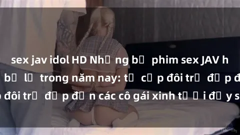 sex jav idol HD Những bộ phim sex JAV hot nhất không thể bỏ lỡ trong năm nay: từ cặp đôi trẻ đẹp đến các cô gái xinh tươi đầy sức hút.