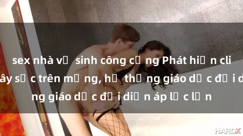 sex nhà vệ sinh công cộng Phát hiện clip sex nữ sinh gây sốc trên mạng, hệ thống giáo dục đối diện áp lực lớn