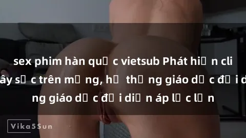 sex phim hàn quốc vietsub Phát hiện clip sex nữ sinh gây sốc trên mạng, hệ thống giáo dục đối diện áp lực lớn