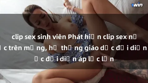 clip sex sinh viên Phát hiện clip sex nữ sinh gây sốc trên mạng, hệ thống giáo dục đối diện áp lực lớn