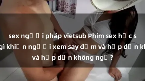 sex người pháp vietsub Phim sex học sinh: Điều gì khiến người xem say đắm và hấp dẫn không ngờ?