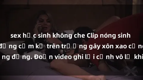 sex học sinh không che Clip nóng sinh viên gây sốc: Hành động cấm kỵ trên trường gây xôn xao cộng đồng. Đoạn video ghi lại cảnh vô lễ khiến dư luận bức xúc.