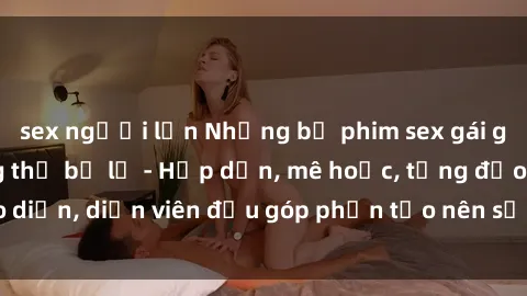 sex người lớn Những bộ phim sex gái già đỉnh cao không thể bỏ lỡ - Hấp dẫn, mê hoặc, từng đạo diễn, diễn viên đều góp phần tạo nên sự hấp dẫn, kích thích.