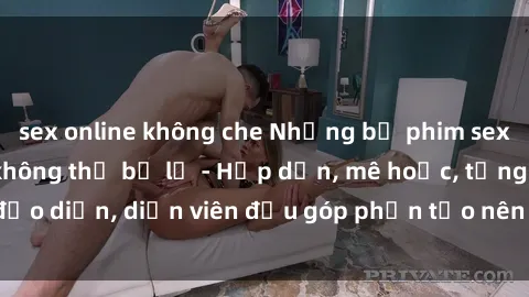 sex online không che Những bộ phim sex gái già đỉnh cao không thể bỏ lỡ - Hấp dẫn, mê hoặc, từng đạo diễn, diễn viên đều góp phần tạo nên sự hấp dẫn, kích thích.