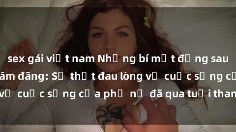 sex gái việt nam Những bí mật đằng sau vẻ ngoài gái già dâm đãng: Sự thật đau lòng về cuộc sống của phụ nữ đã qua tuổi thanh xuân
