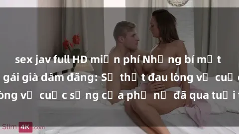 sex jav full HD miễn phí Những bí mật đằng sau vẻ ngoài gái già dâm đãng: Sự thật đau lòng về cuộc sống của phụ nữ đã qua tuổi thanh xuân