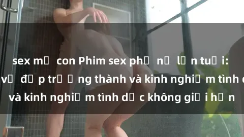 sex mẹ con Phim sex phụ nữ lớn tuổi: Sức hút đằng sau vẻ đẹp trưởng thành và kinh nghiệm tình dục không giới hạn