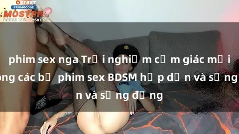 phim sex nga Trải nghiệm cảm giác mới lạ trong các bộ phim sex BDSM hấp dẫn và sống động