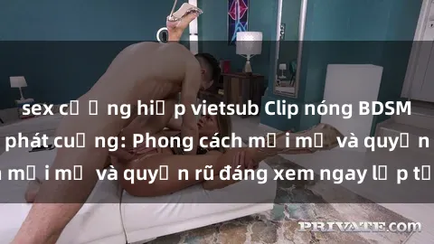 sex cưỡng hiếp vietsub Clip nóng BDSM khiến người xem phát cuồng: Phong cách mới mẻ và quyến rũ đáng xem ngay lập tức!